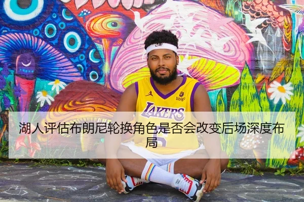 湖人评估布朗尼轮换角色是否会改变后场深度布局（kaiyun）