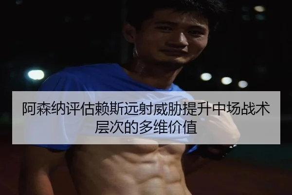 阿森纳评估赖斯远射威胁提升中场战术层次的多维价值
